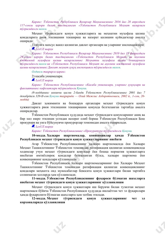 тинчи қисми,37-моддаси ва 40-моддасининг бешинчи қисми. фавқулодда ҳолат юз берган шароитларда; lexuz шарҳи қаранг: ўзбекистон республикасининг «аҳолини ва ҳудудларни табиий ҳамда техноген хусусиятли фавқулодда вазиятлардан муҳофаза қилиш тўғрисида»ги қонунининг 16, 24 ва 25-моддалари. суднинг қонуний кучга кирган ҳукмига биноан; lexuz шарҳи қаранг: ўзбекистон республикаси жиноят-ижроия кодексининг 42, 88, 155-моддалари ва 13-боби («озодликдан маҳрум этишга ҳукм қилинган шахслар меҳнати»). қонунда назарда тутилган бошқа ҳолларда бажарилиши лозим бўлган ишлар мажбурий меҳнат деб ҳисобланмайди. lexuz шарҳи хусусан, қаранг: ўзбекистон республикасининг маъмурий жавобгарлик тўғрисидаги кодекси 346-моддасининг тўритинчи—олтинчи қисмлари. 8-модда. меҳнат ҳуқуқларини ҳимоя қилиш ҳар бир шахснинг меҳнат ҳуқуқларини ҳимоя қилиш кафолатланади, бу ҳимоя меҳнат тўғрисидаги қонун ҳужжатларига риоя қилинишини текширувчи ва назорат қилувчи органлар, шунингдек меҳнат низоларини кўрувчи органлар томонидан амалга оширилади. lexuz шарҳи қаранг: мазкур кодекснинг 9 ва 260-моддалари. 9-модда. меҳнат соҳасидаги давлат бошқаруви. меҳнат тўғрисидаги қонун ҳужжатларига риоя этилишини текшириш ва назорат қилиш олдинги таҳрирга қаранг. меҳнат соҳасидаги давлат бошқарувини ўзбекистон республикаси …
