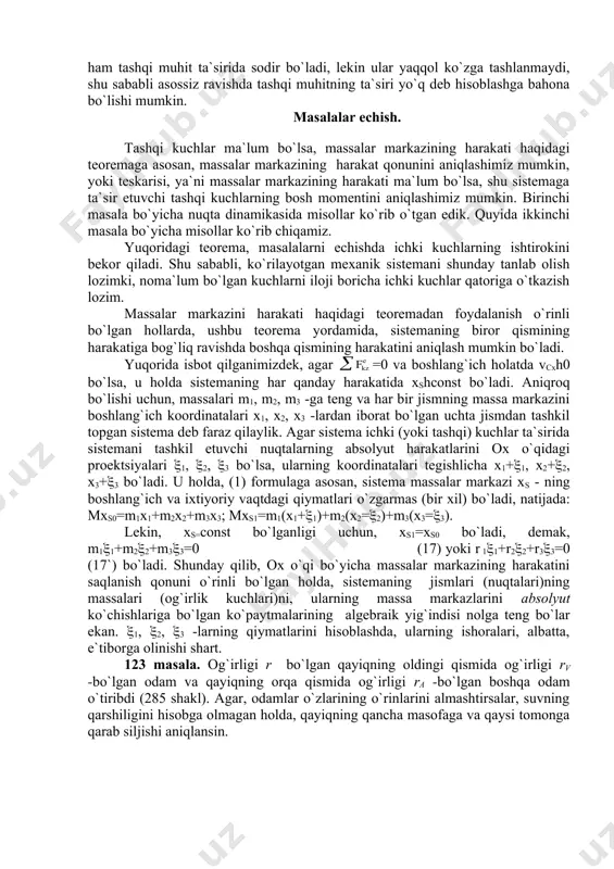 b, shuni tahkidlash lozimki, yuqoridagi misollarda har bir obektning harakati, albatta, ichki kuchlarning (avtomobilnng dvigateli, odamning muskullari) bajargan ishlari hisobiga amalga oshiriladi. lekin, ichki kuchlarning bajargan ishlari yordamida, massa markazini harakatga keltirish uchun, obektni (poezdni, mashinani) tashqi muhit bilan shunday o`zaro ta`sirini mavjud qilishi kerakki, natijada tashqi muhit obektga tashqi kuch (ushbu misollarda, ishqalanish kuchlari) bilan ta`sir etdirish lozim. massa markazini harakatga keltirishning, boshqa yo`llardan biri, bu reaktiv effekt (§112, §114 larga qarang) hisoblanadi. har qanday kuchli qurilma bo`lmasin, agar tashqi ta`sir kuchni paydo qila olmasa, yoki reaktiv effektni vujudga keltira olmasa, faqat ichki kuchlar evaziga massa markazini harakatga keltira olmaydi. «djin mashinasi» yoki «inertsoid» kabi qurilmalarning harakati ham tashqi muhit ta`sirida sodir bo`ladi, lekin ular yaqqol ko`zga tashlanmaydi, shu sababli asossiz ravishda tashqi muhitning ta`siri yo`q deb hisoblashga bahona bo`lishi mumkin. masalalar echish. tashqi kuchlar ma`lum bo`lsa, massalar markazining harakati haqidagi teoremaga asosan, massalar markazining harakat qonunini aniqlashimiz mumkin, …