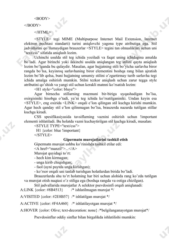 b (masalan, site.css) saqlab qo’ysangiz bo’ldi. keyin uni html hujjat bilan bog’lash uchun tegidan foydalanamiz: ya’ni href atributida stillar jadvalining url-adresi ko’rsatiladi. stillar jadvalini albatta alohida fayl sifatida saqlash shart emas. uni hujjatning tanasiga bevosita kiritib qo’yish ham mumkin, lekin unda jadval faqat shu hujjat fayli uchun o’rinli bo’ladi. stillar jadvalini hujjatga kiritish uchun konteyneridan foydalanish lozim. u va teglari orasiga joylashtiriladi: bu yorda stil parametrlari aniqlanadi. tegi mime (multipurpose internet mail extension, internet elektron pochtasi standarti) turini aniqlovchi yagona type atributiga ega. stil jadvallarini qo’llamaydigan brauzerlar tegini tan olmasliklari uchun uni "text/css" sifatida aniqlash lozim. uchinchi usulda stil teg ichida yoziladi va faqat uning ichidagina amalda bo’ladi. agar birinchi yoki ikkinchi usulda aniqlangan teg stilini qayta aniqlash lozim bo’lganda bu qulaydir. masalan, agar hujjatning stili bo’yicha sarlavha biror rangda bo’lsa, keyinroq sarlavhaning biror elementini boshqa rang bilan ajratish lozim bo’lib qolsa, buni hujjatning umumiy stilini o’zgartirmay turib sarlavha tegi …