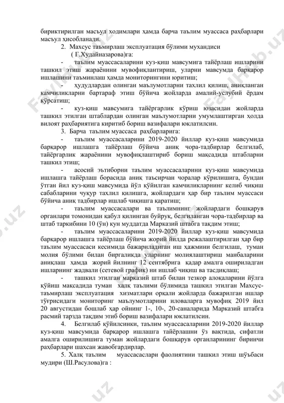 ксплуатация бўлими мухандиси ( г.худайназарова)га: · таълим муассасаларини куз-қиш мавсумига тайёрлаш ишларини ташкил этиш жараёнини мувофиқлантириш, уларни мавсумда барқарор ишлашини таъминлаш ҳамда мониторингини юритиш; · ҳудудлардан олинган маълумотларни тахлил қилиш, аниқланган камчиликларни бартараф этиш бўйича жойларда амалий-услубий ёрдам кўрсатиш; · куз-қиш мавсумига тайёргарлик кўриш юзасидан жойларда ташкил этилган штаблардан олинган маълумотларни умумлаштирган ҳолда вилоят раҳбариятига киритиб бориш вазифалари юклатилсин. 3. барча таълим муассаса раҳбарларига: · таълим муассасаларини 2019-2020 йиллар куз-қиш мавсумида барқарор ишлашга тайёрлаш бўйича аниқ чора-тадбирлар белгилаб, тайёргарлик жараёнини мувофиқлаштириб бориш мақсадида штабларни ташкил этиш; · асосий эътиборни таълим муассасаларини куз-қиш мавсумида ишлашга тайёрлаш борасида аниқ таъсирчан чоралар кўрилишига, бундан ўтган йил куз-қиш мавсумида йўл қўйилган камчиликларнинг келиб чиқиш сабабларини чуқур тахлил қилишга, жойлардаги ҳар бир таълим муассаси бўйича аниқ тадбирлар ишлаб чиқишга қаратиш; · таълим муассасалари ва таълимнинг жойлардаги бошқарув органлари томонидан қабул қилинган буйруқ, белгиланган чора-тадбирлар ва штаб таркибини 10 (ўн) кун муддатда марказий штабга тақдим этиш; …