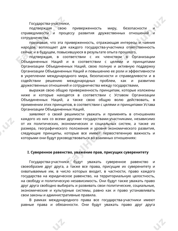 диненных наций, заявляют о своей решимости уважать и применять в отношениях каждого из них со всеми другими государствами-участниками, независимо от их политических, экономических и социальных систем, а также их размера, географического положения и уровня экономического развития, следующие принципы, которые все имеют первостепенную важность и которыми они будут руководствоваться во взаимных отношениях: i. суверенное равенство, уважение прав, присущих суверенитету государства-участники будут уважать суверенное равенство и своеобразие друг друга, а также все права, присущие их суверенитету и охватываемые им, в число которых входит, в частности, право каждого государства на юридическое равенство, на территориальную целостность, на свободу и политическую независимость. они будут также уважать право друг друга свободно выбирать и развивать свои политические, социальные, экономические и культурные системы, равно как и право устанавливать свои законы и административные правила. в рамках международного права все государства-участники имеют равные права и обязанности. они будут уважать право друг друга определять и осуществлять по своему усмотрению их отношения …