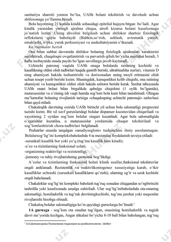 ezadi. ijobiy ruhiy sharoitda bolalar aql-idrokli bo’lib ulg’ayadilar. hayotining birinchi kunidan boshlab kichkintoyga to’g’ri kun tartibi zarurdir (asosiy fiziologik ehtiyojlarning vaqtga aloqadorligi - uyku, hushyorlik, ovqatlanish, sayr, gigienik va chinikish tadbirlari). bu ma’lum hayot ritmini shakllanishiga olib keladi. bolalarda vaktga nisbatan refleks hosil bo’ladi, ahlokiy dinamik stereotip shakllanadi, biologik ritm belgilanadi, bu esa tinch va tez uxlab kolishni, yaxshi ishtahani, faol harakatni ta’minlaydi. bolaning birinchi patronajida onalarga qanday holatlarda tez tibbiy yordam zarurligi va kasalliklarda qaerga murojaat qilish xakida maslahat beriladi. hujjatlarni rasmiylashtirish chakalokning birinchi patronaji haqidagi ma’lumot tibbiy xujjatga «chaqaloqning birinchi patronaji» sarlavhasi bilan qayd qilinadi. yozuv quyidagi ketma-ketlikda olib boriladi: anamnez, ob’ektiv ma’lumotlar, tashxisda sog’lomlashtirish va xavf guruhlari ko’rsatiladi, parvarish, ovqatlanish va tarbiyalash bo’yicha maslahatlar. agar bola ii-v sog’lomlashtirish guruhlariga kirsa, xavf guruhiga mos reabilitatsiya yoki kasallik nozologiyasi bo’yicha maslahat beriladi. chaqaloqning ikkinchi patronaji chaqaloqning ikkinchi patronaji bolaning 14 kunligida amalga oshiriladi. undan maqsad - chaqaloqning salomatlik darajasini …
