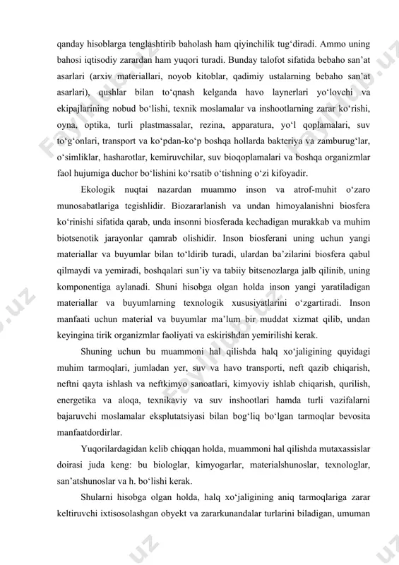 aterial va buyumlar ma’lum bir muddat xizmat qilib, undan keyingina tirik organizmlar faoliyati va eskirishdan yemirilishi kerak. shuning uchun bu muammoni hal qilishda halq xо‘jaligining quyidagi muhim tarmoqlari, jumladan yer, suv va havo transporti, neft qazib chiqarish, neftni qayta ishlash va neftkimyo sanoatlari, kimyoviy ishlab chiqarish, qurilish, energetika va aloqa, texnikaviy va suv inshootlari hamda turli vazifalarni bajaruvchi moslamalar eksplutatsiyasi bilan bog‘liq bо‘lgan tarmoqlar bevosita manfaatdordirlar. yuqorilardagidan kelib chiqqan holda, muammoni hal qilishda mutaxassislar doirasi juda keng: bu biologlar, kimyogarlar, materialshunoslar, texnologlar, san’atshunoslar va h. bо‘lishi kerak. shularni hisobga olgan holda, halq xо‘jaligining aniq tarmoqlariga zarar keltiruvchi ixtisosolashgan obyekt va zararkunandalar turlarini biladigan, umuman olganda muammoni hal qilishga mо‘ljallangan mutaxassislarni tayyorlash maqsadga muvofiqdir. yuqorida qayd etilgan muammolarni inobatga olgan holda о‘zbekiston respublikasi vazirlar maxkamasining 2007 yil 27 avgust 07/1-398 sonli bayoniga asosan “biozararlanish asoslari” о‘quv qо‘llanmasini yaratishga qaror qabul qilindi va yaratildi. xulosa bugungi kunda biozararlanishga qarshi asosiy kurash sterategiyasi …
