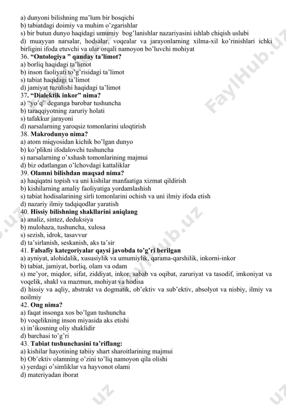 xilma-xil ko’rinishlari ichki birligini ifoda etuvchi va ular orqali namoyon bo’luvchi mohiyat 36. “ontologiya ” qanday ta’limot? a) borliq haqidagi ta’limot b) inson faoliyati to’g’risidagi ta’limot s) tabiat haqidagi ta’limot d) jamiyat tuzulishi haqidagi ta’limot 37. “dialektik inkor” nima? a) “yo’q” deganga barobar tushuncha b) taraqqiyotning zaruriy holati s) tafakkur jarayoni d) narsalarning yaroqsiz tomonlarini uloqtirish 38. makrodunyo nima? a) atom miqyosidan kichik bo’lgan dunyo b) ko’plikni ifodalovchi tushuncha s) narsalarning o’xshash tomonlarining majmui d) biz odatlangan o’lchovdagi kattaliklar 39. olamni bilishdan maqsad nima? a) haqiqatni topish va uni kishilar manfaatiga xizmat qildirish b) kishilarning amaliy faoliyatiga yordamlashish s) tabiat hodisalarining sirli tomonlarini ochish va uni ilmiy ifoda etish d) nazariy ilmiy tadqiqodlar yaratish 40. hissiy bilishning shakllarini aniqlang a) analiz, sintez, deduksiya b) mulohaza, tushuncha, xulosa s) sezish, idrok, tasavvur d) ta’sirlanish, seskanish, aks ta’sir 41. falsafiy kategoriyalar qaysi javobda to’g’ri berilgan a) ayniyat, alohidalik, xususiylik va umumiylik, qarama-qarshilik, …